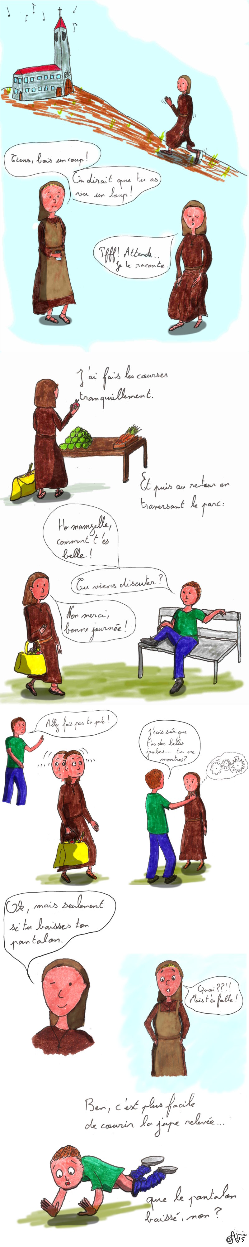 Petite histoire sous forme de blague.
    S&oelig;ur Catherine rentre au couvent en courant. La s&oelig;ur qui l&rsquo;accueille lui tend en verre d'eau et lui demande ce qu'il lui est arriv&eacute;e.
    Elle a fait les courses. Au retour, dans un parc un homme l'aborde et elle refuse poliment.
    L'homme devient agressif et veux qu'elle soul&egrave;ve sa jupe pour lui montrer ses jambes.
    Elle accepte &agrave; condition qu'il baisse son pantalon. C'est en effet bien plus facile de courir la jupe relev&eacute;e que le pantalon aux chevilles.
